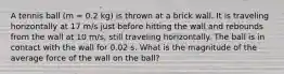 A tennis ball (m = 0.2 kg) is thrown at a brick wall. It is traveling horizontally at 17 m/s just before hitting the wall and rebounds from the wall at 10 m/s, still traveling horizontally. The ball is in contact with the wall for 0.02 s. What is the magnitude of the average force of the wall on the ball?