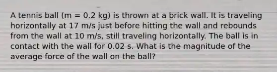 A tennis ball (m = 0.2 kg) is thrown at a brick wall. It is traveling horizontally at 17 m/s just before hitting the wall and rebounds from the wall at 10 m/s, still traveling horizontally. The ball is in contact with the wall for 0.02 s. What is the magnitude of the average force of the wall on the ball?