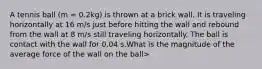 A tennis ball (m = 0.2kg) is thrown at a brick wall. It is traveling horizontally at 16 m/s just before hitting the wall and rebound from the wall at 8 m/s still traveling horizontally. The ball is contact with the wall for 0.04 s.What is the magnitude of the average force of the wall on the ball>