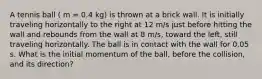 A tennis ball ( m = 0.4 kg) is thrown at a brick wall. It is initially traveling horizontally to the right at 12 m/s just before hitting the wall and rebounds from the wall at 8 m/s, toward the left, still traveling horizontally. The ball is in contact with the wall for 0.05 s. What is the initial momentum of the ball, before the collision, and its direction?