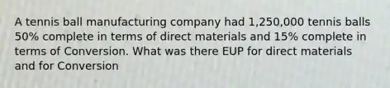 A tennis ball manufacturing company had 1,250,000 tennis balls 50% complete in terms of direct materials and 15% complete in terms of Conversion. What was there EUP for direct materials and for Conversion