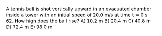 A tennis ball is shot vertically upward in an evacuated chamber inside a tower with an initial speed of 20.0 m/s at time t = 0 s. 62. How high does the ball rise? A) 10.2 m B) 20.4 m C) 40.8 m D) 72.4 m E) 98.0 m