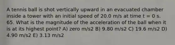 A tennis ball is shot vertically upward in an evacuated chamber inside a tower with an initial speed of 20.0 m/s at time t = 0 s. 65. What is the magnitude of the acceleration of the ball when it is at its highest point? A) zero m/s2 B) 9.80 m/s2 C) 19.6 m/s2 D) 4.90 m/s2 E) 3.13 m/s2