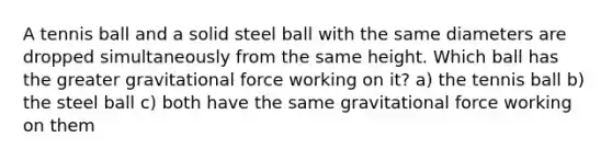 A tennis ball and a solid steel ball with the same diameters are dropped simultaneously from the same height. Which ball has the greater gravitational force working on it? a) the tennis ball b) the steel ball c) both have the same gravitational force working on them