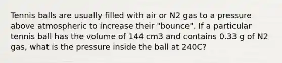 Tennis balls are usually filled with air or N2 gas to a pressure above atmospheric to increase their "bounce". If a particular tennis ball has the volume of 144 cm3 and contains 0.33 g of N2 gas, what is the pressure inside the ball at 240C?