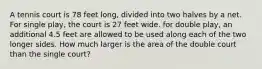 A tennis court is 78 feet long, divided into two halves by a net. For single play, the court is 27 feet wide. for double play, an additional 4.5 feet are allowed to be used along each of the two longer sides. How much larger is the area of the double court than the single court?