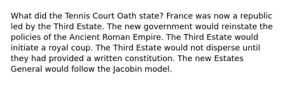 What did the Tennis Court Oath state? France was now a republic led by the Third Estate. The new government would reinstate the policies of the Ancient Roman Empire. The Third Estate would initiate a royal coup. The Third Estate would not disperse until they had provided a written constitution. The new Estates General would follow the Jacobin model.