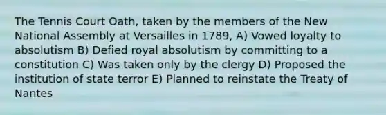 The Tennis Court Oath, taken by the members of the New National Assembly at Versailles in 1789, A) Vowed loyalty to absolutism B) Defied royal absolutism by committing to a constitution C) Was taken only by the clergy D) Proposed the institution of state terror E) Planned to reinstate the Treaty of Nantes