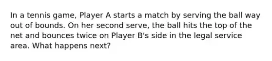 In a tennis game, Player A starts a match by serving the ball way out of bounds. On her second serve, the ball hits the top of the net and bounces twice on Player B's side in the legal service area. What happens next?