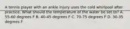 A tennis player with an ankle injury uses the cold whirlpool after practice. What should the temperature of the water be set to? A. 55-60 degrees F B. 40-45 degrees F C. 70-75 degrees F D. 30-35 degrees F