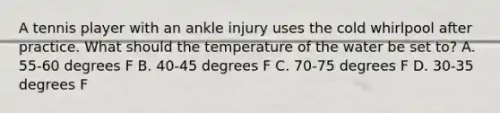 A tennis player with an ankle injury uses the cold whirlpool after practice. What should the temperature of the water be set to? A. 55-60 degrees F B. 40-45 degrees F C. 70-75 degrees F D. 30-35 degrees F