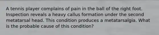 A tennis player complains of pain in the ball of the right foot. Inspection reveals a heavy callus formation under the second metatarsal head. This condition produces a metatarsalgia. What is the probable cause of this condition?