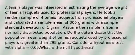 A tennis player was interested in estimating the average weight of tennis racquets used by professional players. He took a random sample of 4 tennis racquets from professional players and calculated a sample mean of 300 grams with a sample <a href='https://www.questionai.com/knowledge/kqGUr1Cldy-standard-deviation' class='anchor-knowledge'>standard deviation</a> of 1 gram. Assume the sample is from a normally distributed population. Do the data indicate that the population mean weight of tennis racquets used by professional players is <a href='https://www.questionai.com/knowledge/ktgHnBD4o3-greater-than' class='anchor-knowledge'>greater than</a> 298 grams. Consider a hypothesis test with alpha = 0.05.What is the null hypothesis?