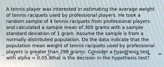 A tennis player was interested in estimating the average weight of tennis racquets used by professional players. He took a random sample of 4 tennis racquets from professional players and calculated a sample mean of 300 grams with a sample standard deviation of 1 gram. Assume the sample is from a normally distributed population. Do the data indicate that the population mean weight of tennis racquets used by professional players is greater than 298 grams. Consider a hypothesis test with alpha = 0.05.What is the decision in the hypothesis test?