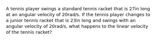 A tennis player swings a standard tennis racket that is 27in long at an angular velocity of 20rad/s. If the tennis player changes to a junior tennis racket that is 23in long and swings with an angular velocity of 20rad/s, what happens to the linear velocity of the tennis racket?