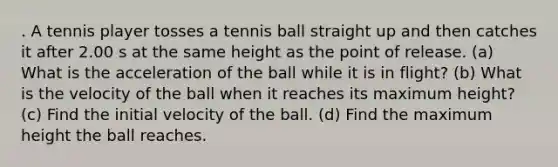 . A tennis player tosses a tennis ball straight up and then catches it after 2.00 s at the same height as the point of release. (a) What is the acceleration of the ball while it is in flight? (b) What is the velocity of the ball when it reaches its maximum height? (c) Find the initial velocity of the ball. (d) Find the maximum height the ball reaches.