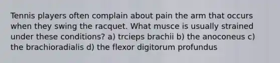 Tennis players often complain about pain the arm that occurs when they swing the racquet. What musce is usually strained under these conditions? a) trcieps brachii b) the anoconeus c) the brachioradialis d) the flexor digitorum profundus