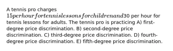 A tennis pro charges 15 per hour for tennis lessons for children and30 per hour for tennis lessons for adults. The tennis pro is practicing A) first-degree price discrimination. B) second-degree price discrimination. C) third-degree price discrimination. D) fourth-degree price discrimination. E) fifth-degree price discrimination.