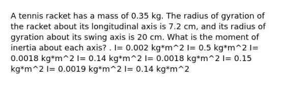 A tennis racket has a mass of 0.35 kg. The radius of gyration of the racket about its longitudinal axis is 7.2 cm, and its radius of gyration about its swing axis is 20 cm. What is the moment of inertia about each axis? . I= 0.002 kg*m^2 I= 0.5 kg*m^2 I= 0.0018 kg*m^2 I= 0.14 kg*m^2 I= 0.0018 kg*m^2 I= 0.15 kg*m^2 I= 0.0019 kg*m^2 I= 0.14 kg*m^2