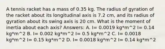 A tennis racket has a mass of 0.35 kg. The radius of gyration of the racket about its longitudinal axis is 7.2 cm, and its radius of gyration about its swing axis is 20 cm. What is the moment of inertia about each axis? Answers: A. I= 0.0019 kg*m^2 I= 0.14 kg*m^2 B. I= 0.002 kg*m^2 I= 0.5 kg*m^2 C. I= 0.0018 kg*m^2 I= 0.15 kg*m^2 D. I= 0.0018 kg*m^2 I= 0.14 kg*m^2