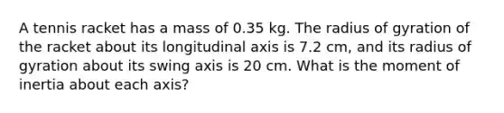 A tennis racket has a mass of 0.35 kg. The radius of gyration of the racket about its longitudinal axis is 7.2 cm, and its radius of gyration about its swing axis is 20 cm. What is the moment of inertia about each axis?