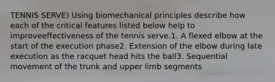 TENNIS SERVE) Using biomechanical principles describe how each of the critical features listed below help to improveeffectiveness of the tennis serve.1. A flexed elbow at the start of the execution phase2. Extension of the elbow during late execution as the racquet head hits the ball3. Sequential movement of the trunk and <a href='https://www.questionai.com/knowledge/kJyXBSF4I2-upper-limb' class='anchor-knowledge'>upper limb</a> segments