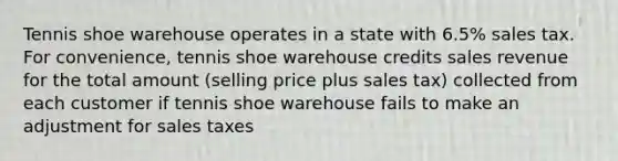 Tennis shoe warehouse operates in a state with 6.5% sales tax. For convenience, tennis shoe warehouse credits sales revenue for the total amount (selling price plus sales tax) collected from each customer if tennis shoe warehouse fails to make an adjustment for sales taxes