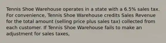 Tennis Shoe Warehouse operates in a state with a​ 6.5% sales tax. For​ convenience, Tennis Shoe Warehouse credits Sales Revenue for the total amount​ (selling price plus sales​ tax) collected from each customer. If Tennis Shoe Warehouse fails to make an adjustment for sales​ taxes,