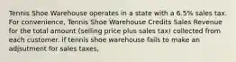 Tennis Shoe Warehouse operates in a state with a 6.5% sales tax. For convenience, Tennis Shoe Warehouse Credits Sales Revenue for the total amount (selling price plus sales tax) collected from each customer. if tennis shoe warehouse fails to make an adjsutment for sales taxes,