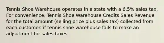 Tennis Shoe Warehouse operates in a state with a 6.5% sales tax. For convenience, Tennis Shoe Warehouse Credits Sales Revenue for the total amount (selling price plus sales tax) collected from each customer. if tennis shoe warehouse fails to make an adjsutment for sales taxes,