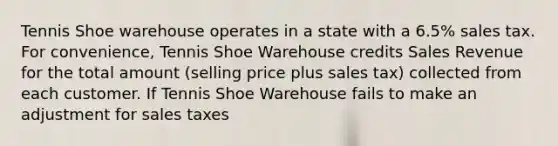 Tennis Shoe warehouse operates in a state with a 6.5% sales tax. For convenience, Tennis Shoe Warehouse credits Sales Revenue for the total amount (selling price plus sales tax) collected from each customer. If Tennis Shoe Warehouse fails to make an adjustment for sales taxes