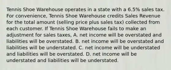 Tennis Shoe Warehouse operates in a state with a​ 6.5% sales tax. For​ convenience, Tennis Shoe Warehouse credits Sales Revenue for the total amount​ (selling price plus sales​ tax) collected from each customer. If Tennis Shoe Warehouse fails to make an adjustment for sales​ taxes, A. net income will be overstated and liabilities will be overstated. B. net income will be overstated and liabilities will be understated. C. net income will be understated and liabilities will be overstated. D. net income will be understated and liabilities will be understated.