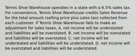 Tennis Shoe Warehouse operates in a state with a​ 6.5% sales tax. For​ convenience, Tennis Shoe Warehouse credits Sales Revenue for the total amount​ (selling price plus sales​ tax) collected from each customer. If Tennis Shoe Warehouse fails to make an adjustment for sales​ taxes, A. net income will be understated and liabilities will be overstated. B. net income will be overstated and liabilities will be overstated. C. net income will be understated and liabilities will be understated. D. net income will be overstated and liabilities will be understated.