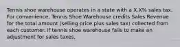 Tennis shoe warehouse operates in a state with a X.X% sales tax. For convenience, Tennis Shoe Warehouse credits Sales Revenue for the total amount (selling price plus sales tax) collected from each customer. if tennis shoe warehouse fails to make an adjustment for sales taxes,