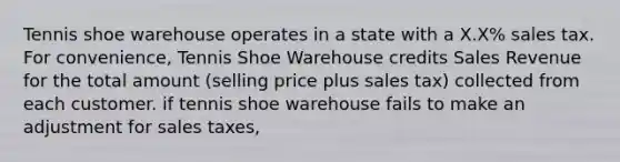 Tennis shoe warehouse operates in a state with a X.X% sales tax. For convenience, Tennis Shoe Warehouse credits Sales Revenue for the total amount (selling price plus sales tax) collected from each customer. if tennis shoe warehouse fails to make an adjustment for sales taxes,