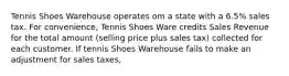 Tennis Shoes Warehouse operates om a state with a 6.5% sales tax. For convenience, Tennis Shoes Ware credits Sales Revenue for the total amount (selling price plus sales tax) collected for each customer. If tennis Shoes Warehouse fails to make an adjustment for sales taxes,