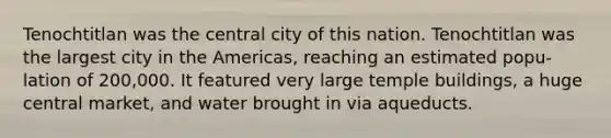 Tenochtitlan was the central city of this nation. Tenochtitlan was the largest city in the Americas, reaching an estimated popu- lation of 200,000. It featured very large temple buildings, a huge central market, and water brought in via aqueducts.