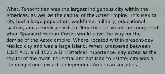 What: Tenochtitlan was the largest indigenous city within the Americas, as well as the capital of the Aztec Empire. This Mexica city had a large population, workforce, military, educational system, and a medical system. Tenochititlan would be conquered when Spaniard Hernan Cortes would pave the way for the demise of the Aztec empire. Where: located within present-day Mexico city and was a large island. When: prospered between 1325 A.D. and 1521 A.D. Historical importance: city acted as the capital of the most influential ancient Mexico Estate; city was a stepping stone towards independent American societies.