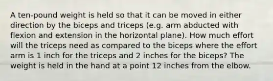 A ten-pound weight is held so that it can be moved in either direction by the biceps and triceps (e.g. arm abducted with flexion and extension in the horizontal plane). How much effort will the triceps need as compared to the biceps where the effort arm is 1 inch for the triceps and 2 inches for the biceps? The weight is held in the hand at a point 12 inches from the elbow.