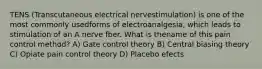 TENS (Transcutaneous electrical nervestimulation) is one of the most commonly usedforms of electroanalgesia, which leads to stimulation of an A nerve fber. What is thename of this pain control method? A) Gate control theory B) Central biasing theory C) Opiate pain control theory D) Placebo efects