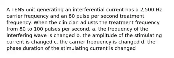 A TENS unit generating an interferential current has a 2,500 Hz carrier frequency and an 80 pulse per second treatment frequency. When the clinician adjusts the treatment frequency from 80 to 100 pulses per second, a. the frequency of the interfering wave is changed b. the amplitude of the stimulating current is changed c. the carrier frequency is changed d. the phase duration of the stimulating current is changed