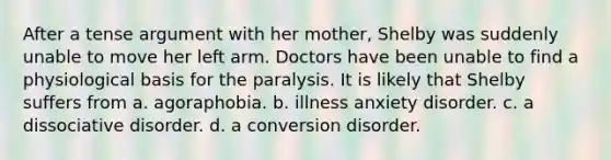 After a tense argument with her mother, Shelby was suddenly unable to move her left arm. Doctors have been unable to find a physiological basis for the paralysis. It is likely that Shelby suffers from a. agoraphobia. b. illness anxiety disorder. c. a dissociative disorder. d. a conversion disorder.