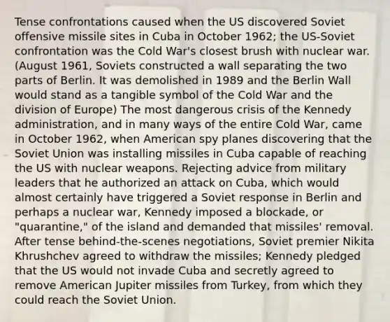 Tense confrontations caused when the US discovered Soviet offensive missile sites in Cuba in October 1962; the US-Soviet confrontation was the Cold War's closest brush with nuclear war. (August 1961, Soviets constructed a wall separating the two parts of Berlin. It was demolished in 1989 and the Berlin Wall would stand as a tangible symbol of the Cold War and the division of Europe) The most dangerous crisis of the Kennedy administration, and in many ways of the entire Cold War, came in October 1962, when American spy planes discovering that the Soviet Union was installing missiles in Cuba capable of reaching the US with nuclear weapons. Rejecting advice from military leaders that he authorized an attack on Cuba, which would almost certainly have triggered a Soviet response in Berlin and perhaps a nuclear war, Kennedy imposed a blockade, or "quarantine," of the island and demanded that missiles' removal. After tense behind-the-scenes negotiations, Soviet premier Nikita Khrushchev agreed to withdraw the missiles; Kennedy pledged that the US would not invade Cuba and secretly agreed to remove American Jupiter missiles from Turkey, from which they could reach the Soviet Union.