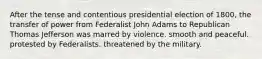 After the tense and contentious presidential election of 1800, the transfer of power from Federalist John Adams to Republican Thomas Jefferson was marred by violence. smooth and peaceful. protested by Federalists. threatened by the military.