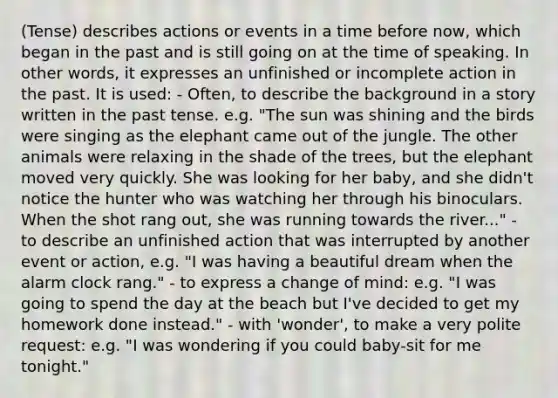 (Tense) describes actions or events in a time before now, which began in the past and is still going on at the time of speaking. In other words, it expresses an unfinished or incomplete action in the past. It is used: - Often, to describe the background in a story written in the past tense. e.g. "The sun was shining and the birds were singing as the elephant came out of the jungle. The other animals were relaxing in the shade of the trees, but the elephant moved very quickly. She was looking for her baby, and she didn't notice the hunter who was watching her through his binoculars. When the shot rang out, she was running towards the river..." - to describe an unfinished action that was interrupted by another event or action, e.g. "I was having a beautiful dream when the alarm clock rang." - to express a change of mind: e.g. "I was going to spend the day at the beach but I've decided to get my homework done instead." - with 'wonder', to make a very polite request: e.g. "I was wondering if you could baby-sit for me tonight."