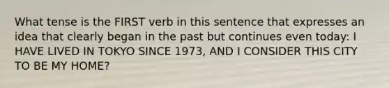 What tense is the FIRST verb in this sentence that expresses an idea that clearly began in the past but continues even today: I HAVE LIVED IN TOKYO SINCE 1973, AND I CONSIDER THIS CITY TO BE MY HOME?