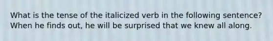 What is the tense of the italicized verb in the following sentence? When he finds out, he will be surprised that we knew all along.