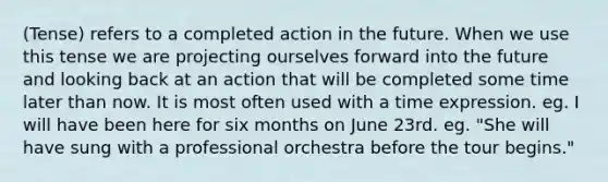(Tense) refers to a completed action in the future. When we use this tense we are projecting ourselves forward into the future and looking back at an action that will be completed some time later than now. It is most often used with a time expression. eg. I will have been here for six months on June 23rd. eg. "She will have sung with a professional orchestra before the tour begins."