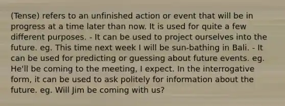 (Tense) refers to an unfinished action or event that will be in progress at a time later than now. It is used for quite a few different purposes. - It can be used to project ourselves into the future. eg. This time next week I will be sun-bathing in Bali. - It can be used for predicting or guessing about future events. eg. He'll be coming to the meeting, I expect. In the interrogative form, it can be used to ask politely for information about the future. eg. Will Jim be coming with us?