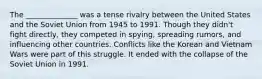 The ______________ was a tense rivalry between the United States and the Soviet Union from 1945 to 1991. Though they didn't fight directly, they competed in spying, spreading rumors, and influencing other countries. Conflicts like the Korean and Vietnam Wars were part of this struggle. It ended with the collapse of the Soviet Union in 1991.